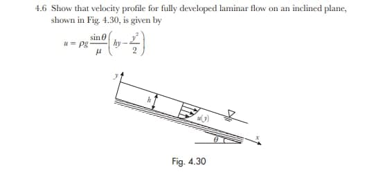 4.6 Show that velocity profile for fully developed laminar flow on an inclined plane,
shown in Fig. 4.30, is given by
sin e
u= pg
hy
Fig. 4.30
