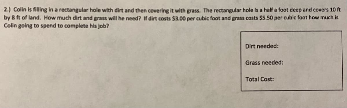 2.) Colin is filling in a rectangular hole with dirt and then covering it with grass. The rectangular hole is a half a foot deep and covers 10 ft
by 8 ft of land. How much dirt and grass will he need? If dirt costs $3.00 per cubic foot and grass costs $5.50 per cubic foot how much is
Colin going to spend to complete his job?
Dirt needed:
Grass needed:
Total Cost:
