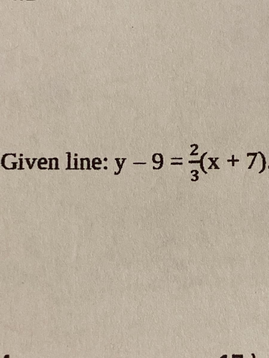 **Equation of a Given Line**

In this example, we are provided with the equation of a given line in point-slope form:

\[ \text{Given line: } y - 9 = \frac{2}{3}(x + 7) \]

Point-slope form is a useful way to represent the equation of a line. The general structure of point-slope form is as follows:

\[ y - y_1 = m(x - x_1) \]

where:
- \( (x_1, y_1) \) represents a point on the line
- \( m \) represents the slope of the line