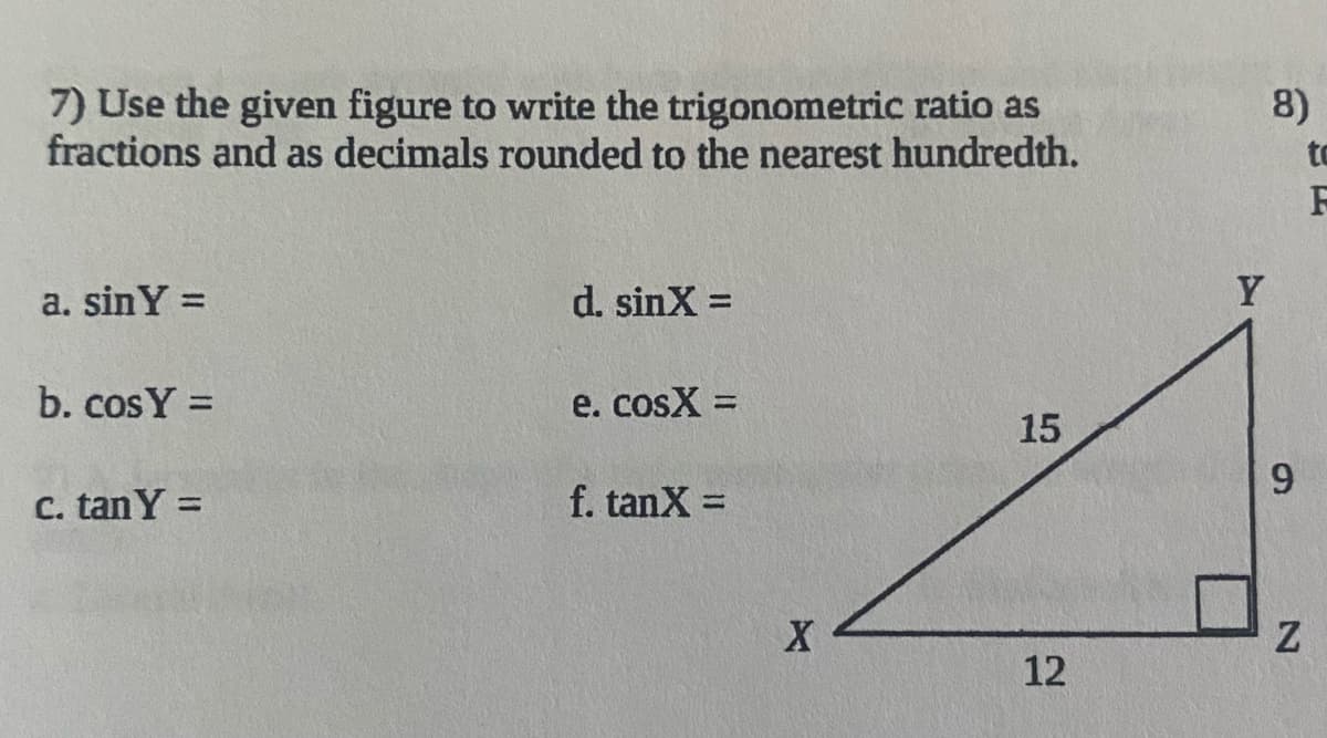 **Instructions:**

Use the given figure to write the trigonometric ratios as fractions and as decimals rounded to the nearest hundredth.

**Trigonometric Ratios:**

a. sinY = 

b. cosY = 

c. tanY = 

d. sinX = 

e. cosX = 

f. tanX = 

**Figure Explanation:**

The given figure is a right triangle XYZ, where:
- Angle Y is opposite side XZ.
- Angle X is opposite side YZ.
- Side YZ = 9 (opposite side for angle X, adjacent side for angle Y)
- Side XZ = 12 (adjacent side for angle X, opposite side for angle Y)
- Hypotenuse XY = 15.

**Calculations:**

To find the trigonometric ratios using the sides of the right triangle, we use the definitions of sine (sin), cosine (cos), and tangent (tan):

1. **sinY** (opposite/hypotenuse): 
   - sinY = YZ / XY = 9 / 15 = 0.60
   
2. **cosY** (adjacent/hypotenuse):
   - cosY = XZ / XY = 12 / 15 = 0.80

3. **tanY** (opposite/adjacent):
   - tanY = YZ / XZ = 9 / 12 = 0.75

4. **sinX** (opposite/hypotenuse):
   - sinX = XZ / XY = 12 / 15 = 0.80

5. **cosX** (adjacent/hypotenuse):
   - cosX = YZ / XY = 9 / 15 = 0.60 

6. **tanX** (opposite/adjacent):
   - tanX = XZ / YZ = 12 / 9 = 1.33