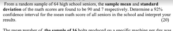 From a random sample of 64 high school seniors, the sample mean and standard
deviation of the math scores are found to be 90 and 7 respectively. Determine a 92%
confidence interval for the mean math score of all seniors in the school and interpret your
(20)
results.
The mean number of the sample of 16 bolts produced ou a specific machine per day was
