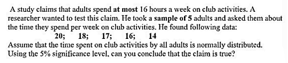 A study claims that adults spend at most 16 hours a week on club activities. A
researcher wanted to test this claim. He took a sample of 5 adults and asked them about
the time they spend per week on club activities. He found following data:
20;
18; 17; 16;
14
Assume that the time spent on club activities by all adults is normally distributed.
Using the 5% significance level, can you conclude that the claim is true?
