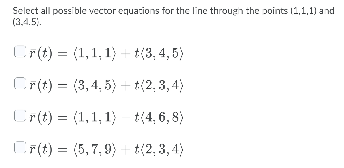 Select all possible vector equations for the line through the points (1,1,1) and
(3,4,5).
O F(t)
O F(t) =
(1,1, 1) + t(3, 4, 5)
OF(t) =
(3,4,5) +t(2,3, 4)
OF(t)
OF(t) =
(1,1, 1)
– t(4,6, 8)
OF(t) =
(5, 7, 9) + t(2,3, 4)
6.
