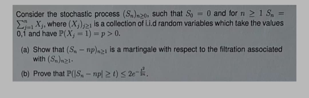 0 and for n 1 S =
Consider the stochastic process (Sn)n20, such that So
E- Xj, where (X;);21 is a collection of i.i.d random variables which take the values
0,1 and have P(X; = 1) = p> 0.
(a) Show that (S, – np)n2i is a martingale with respect to the filtration associated
with (Sn)n21.
(b) Prove that P(|S, – np| 2 t) < 2e-.
