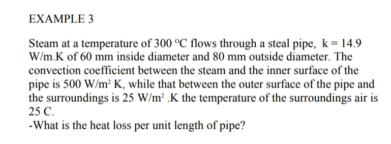 EXAMPLE 3
Steam at a temperature of 300 °C flows through a steal pipe, k= 14.9
W/m.K of 60 mm inside diameter and 80 mm outside diameter. The
convection coefficient between the steam and the inner surface of the
pipe is 500 W/m? K, while that between the outer surface of the pipe and
the surroundings is 25 W/m2 .K the temperature of the surroundings air is
25 C.
-What is the heat loss per unit length of pipe?
