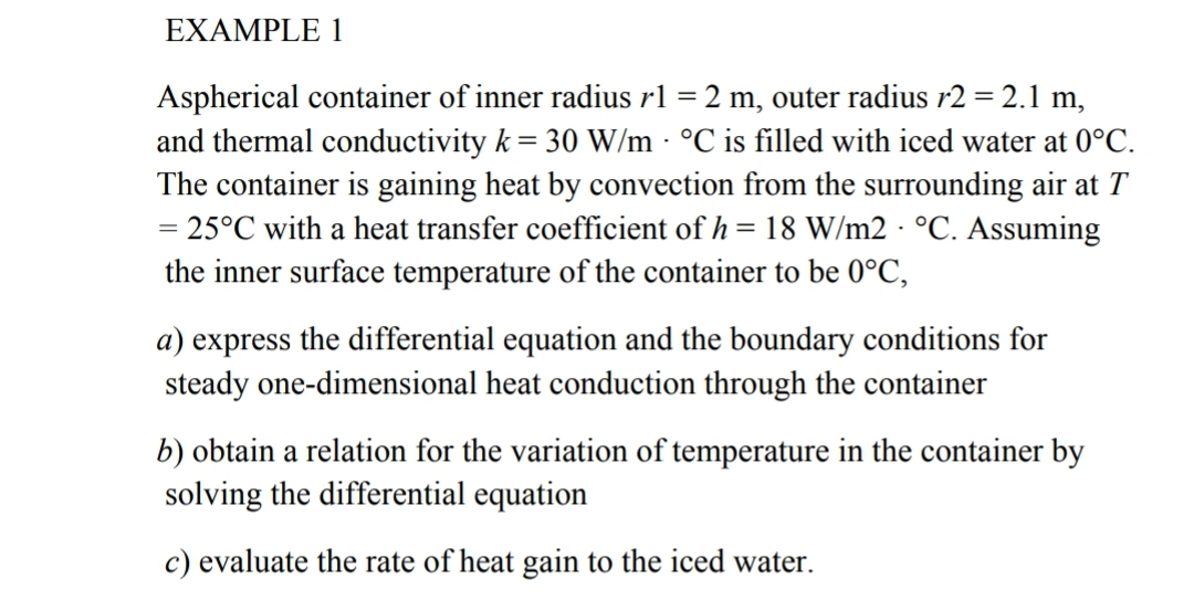 EXAMPLE 1
Aspherical container of inner radius rl = 2 m, outer radius r2 = 2.1 m,
and thermal conductivity k = 30 W/m - °C is filled with iced water at 0°C.
The container is gaining heat by convection from the surrounding air at T
= 25°C with a heat transfer coefficient of h = 18 W/m2 · °C. Assuming
the inner surface temperature of the container to be 0°C,
the differential equation and the boundary conditions for
steady one-dimensional heat conduction through the container
а) еxpress
b) obtain a relation for the variation of temperature in the container by
solving the differential equation
c) evaluate the rate of heat gain to the iced water.
