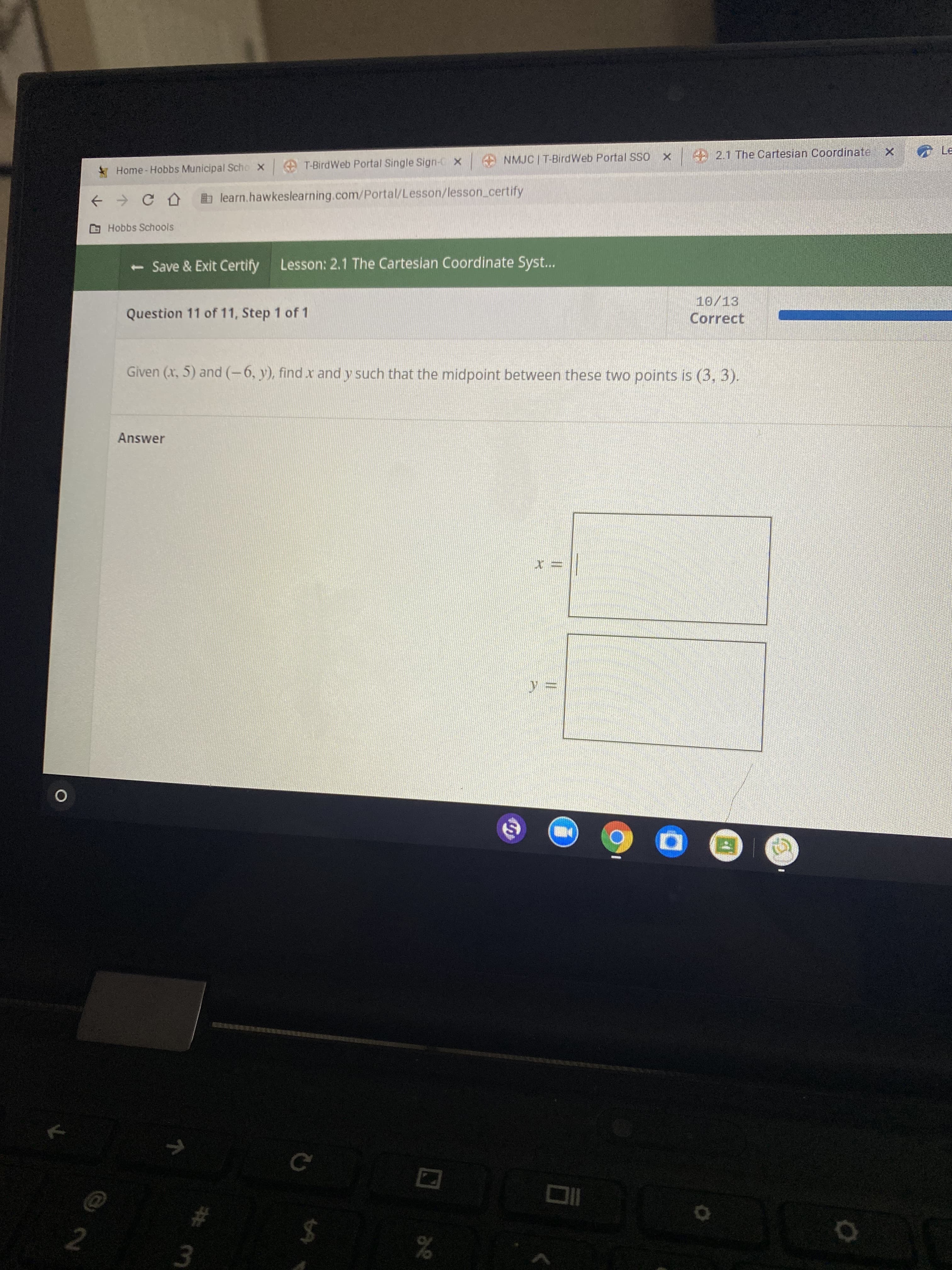 26
|神m
2.
* Home- Hobbs Municipal Scho x
T-BirdWeb Portal Single Sign-C x
A NMJC | T-BirdWeb Portal SSO
2.1 The Cartesian Coordinate
learn.hawkeslearning.com/Portal/Lesson/lesson_certify
G Hobbs Schools
<-Save & Exit Certify
Lesson: 2.1 The Cartesian Coordinate Syst...
10/13
Question 11 of 11, Step 1 of 1
Correct
Given (x, 5) and (-6, y), find x and y such that the midpoint between these two points is (3, 3).
Answer
%24
