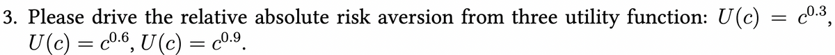 3. Please drive the relative absolute risk aversion from three utility function: U(c) = c0.3,
U(c) = c0.6, U(c) = c0.9.
