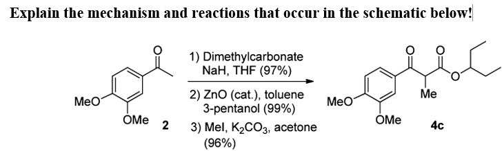 Explain the mechanism and reactions that occur in the schematic below!
1) Dimethylcarbonate
NaH, THF (97%)
Me
2) Zno (cat.), toluene
3-pentanol (99%)
Мео
Мео
ÓMe
ÓMe
2
4c
3) Mel, K2CO3, acetone
(96%)
