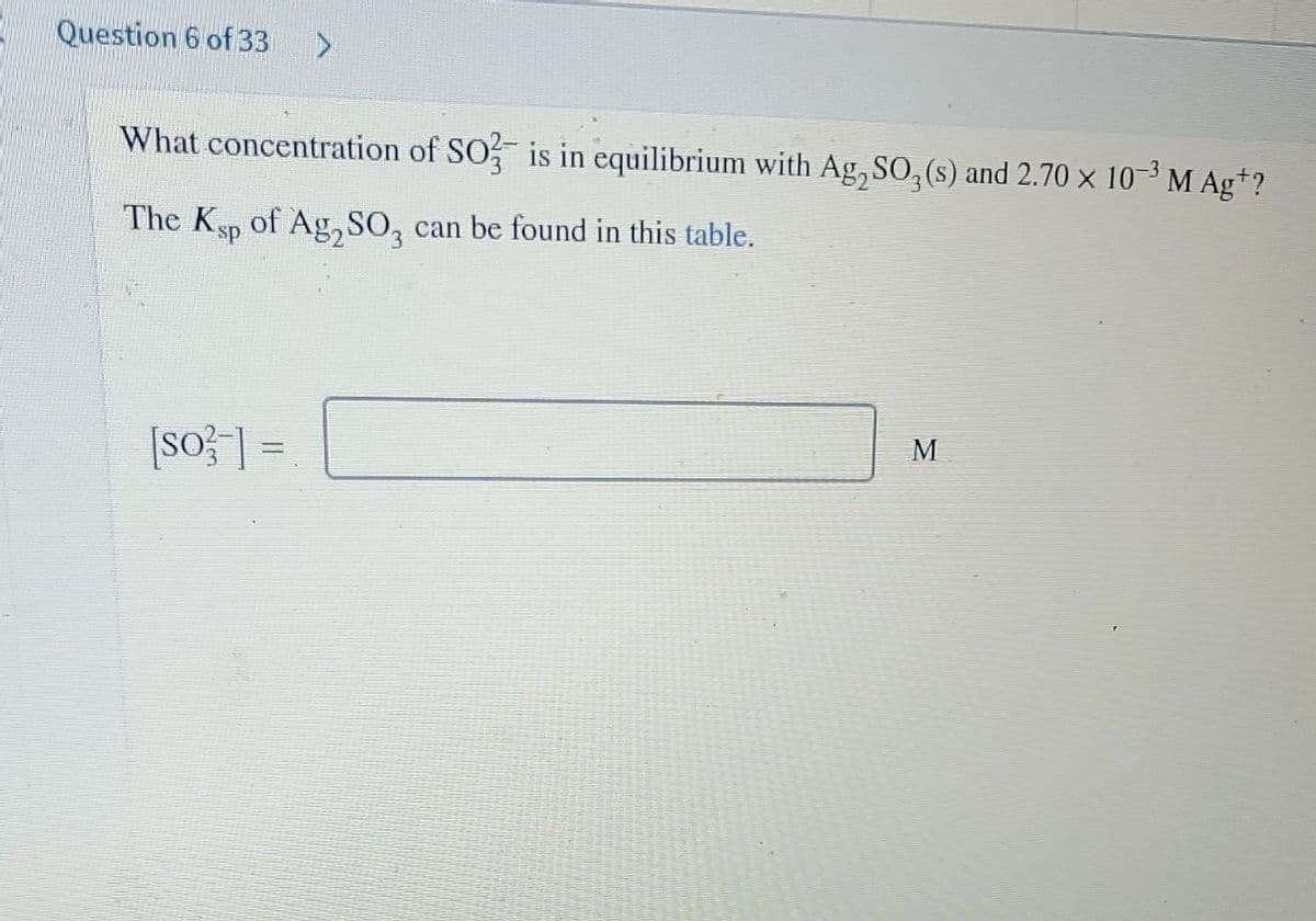 Question 6 of 33
What concentration of SO is in equilibrium with Ag, SO, (s) and 2.70 x 10-3 M Ag*?
The Ksp of Ag, SO, can be found in this table.
[So ] =
M
