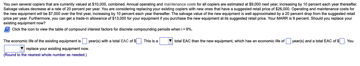 You own several copiers that are currently valued at $10,000, combined. Annual operating and maintenance costs for all copiers are estimated at $9,000 next year, increasing by 10 percent each year thereafter.
Salvage values decrease at a rate of 20 percent per year. You are considering replacing your existing copiers with new ones that have a suggested retail price of $26,000. Operating and maintenance costs for
the new equipment will be $7,000 over the first year, increasing by 10 percent each year thereafter. The salvage value of the new equipment is well approximated by a 20 percent drop from the suggested retail
price per year. Furthermore, you can get a trade-in allowance of $13,000 for your equipment if you purchase the new equipment at its suggested retail price. Your MARR is 9 percent. Should you replace your
existing equipment now?
E Click the icon to view the table of compound interest factors for discrete compounding periods when i= 9%.
The economic life of the existing equipment is year(s) with a total EAC of $. This is a
total EAC than the new equipment, which has an economic life of year(s) and a total EAC of $. You
V replace your existing equipment now.
(Round to the nearest whole number as needed.)
