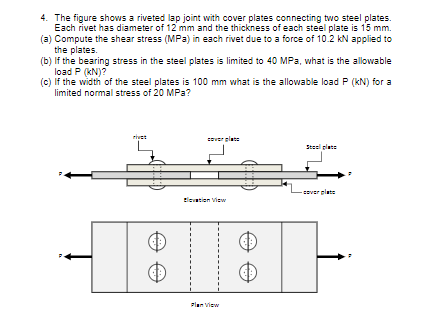 4. The figure shows a riveted lap joint with cover plates connecting two steel plates.
Each rivet has diameter of 12 mm and the thickness of each steel plate is 15 mm.
(a) Compute the shear stress (MPa) in each rivet due to a force of 10.2 kN applied to
the plates.
(b) If the bearing stress in the steel plates is limited to 40 MPa, what is the allowable
load P (kN)?
(c) If the width of the steel plates is 100 mm what is the allowable load P (kN) for a
limited normal stress of 20 MPa?
rivet
sver plate
Steel plate
elate
Eleation View
Flan View
