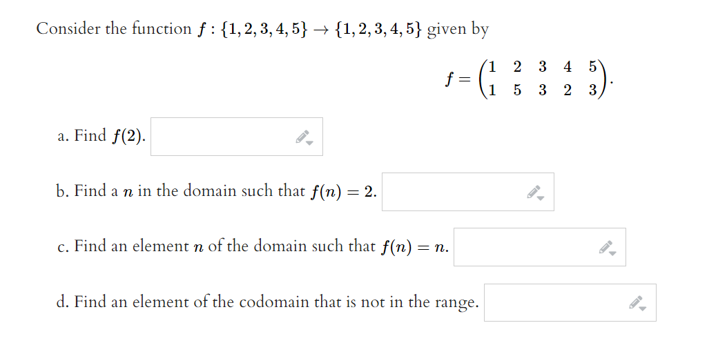 Consider the function f : {1,2, 3, 4, 5} → {1,2,3, 4, 5} given by
2
3
4
5
f =
1
3 2
5
3
a. Find f(2).
b. Find a n in the domain such that f(n) = 2.
c. Find an element n of the domain such that f(n)
= n.
d. Find an element of the codomain that is not in the
range.
