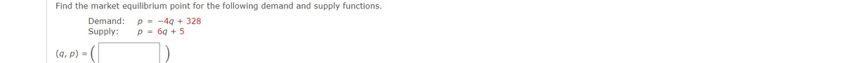 Find the market equilibrium point for the following demand and supply functions.
p = -4g + 328
p = 6q + 5
Demand:
Supply:
(q, p) =
