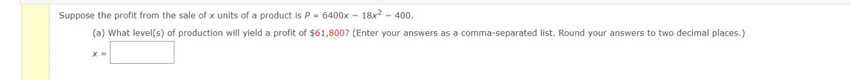 Suppose the profit from the sale of x units of a product is P = 6400x – 18x² – 400.
(a) What level(s) of production will yield a profit of $61,800? (Enter your answers as a comma-separated list. Round your answers to two decimal places.)
X =
