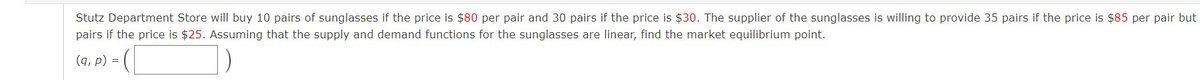 Stutz Department Store will buy 10 pairs of sunglasses if the price is $80 per pair and 30 pairs if the price is $30. The supplier of the sunglasses is willing to provide 35 pairs if the price is $85 per pair but
pairs if the price is $25. Assuming that the supply and demand functions for the sunglasses are linear, find the market equilibrium point.
(a, p) - (_
