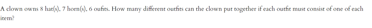 A clown owns 8 hat(s), 7 horn(s), 6 oufits. How many different outfits can the clown put together if each outfit must consist of one of each
item?
