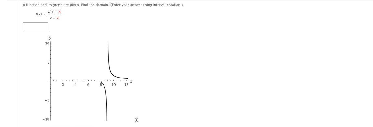 A function and its graph are given. Find the domain. (Enter your answer using interval notation.)
Vx- 8
f(x) =
x - 9
y
10-
5
4
10
12
- 10F
