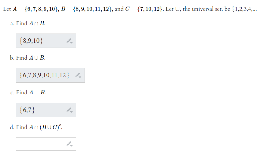 Let A = {6,7,8, 9, 10}, B = {8,9, 10, 11, 12}, and C = {7,10, 12}. Let U, the universal set, be {1,2,3,4,..
a. Find An B.
{8,9,10}
b. Find AU B.
{6,7,8,9,10,11,12}
c. Find A – B.
{6,7}
d. Find An (BU C)°.
