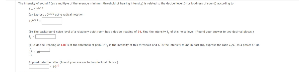 The intensity of sound I (as a multiple of the average minimum threshold of hearing intensity) is related to the decibel level D (or loudness of sound) according to
I = 10D/10
(a) Express 10D/10 using radical notation.
10D/10
(b) The background noise level of a relatively quiet room has a decibel reading of 34. Find the intensity I, of this noise level. (Round your answer to two decimal places.)
I
(c) A decibel reading of 138 is at the threshold of pain. If I, is the intensity of this threshold and I, is the intensity found in part (b), express the ratio I,/I, as a power of 10.
I2
= 10
Approximate the ratio. (Round your answer to two decimal places.)
x 1010
