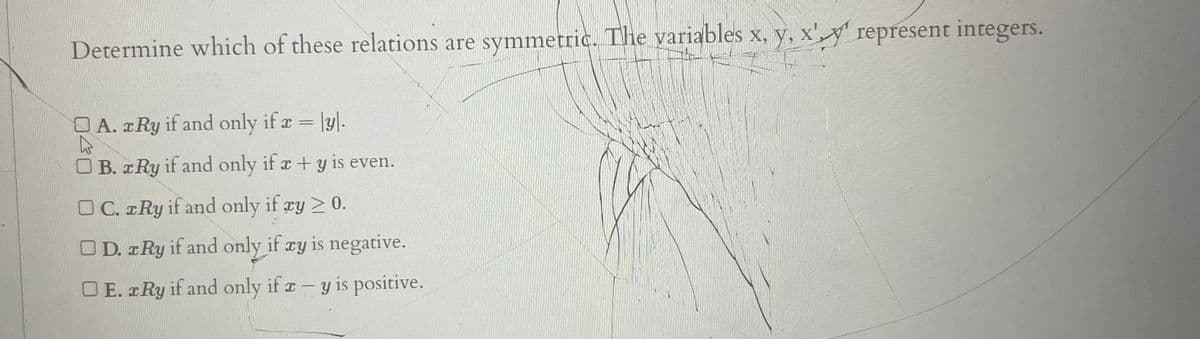 Determine which of these relations are symmetric. The variables x, y, x'y represent integers.
O A. Ry if and only if r = |y|.
OB. x Ry if and only if x +y is even.
OC. rRy if and only if ry > 0.
O D. z Ry if and only if xy is negative.
OE. Ry if and only if r-y is positive.
