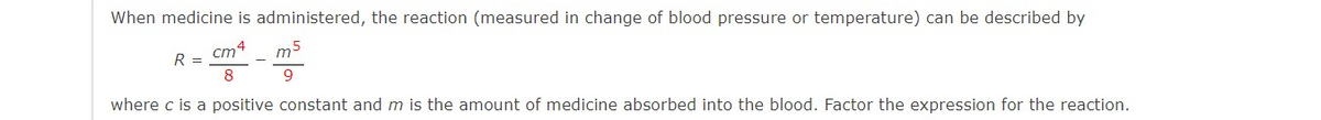 When medicine is administered, the reaction (measured in change of blood pressure or temperature) can be described by
cm
m
R
8
where c is a positive constant and m is the amount of medicine absorbed into the blood. Factor the expression for the reaction.
