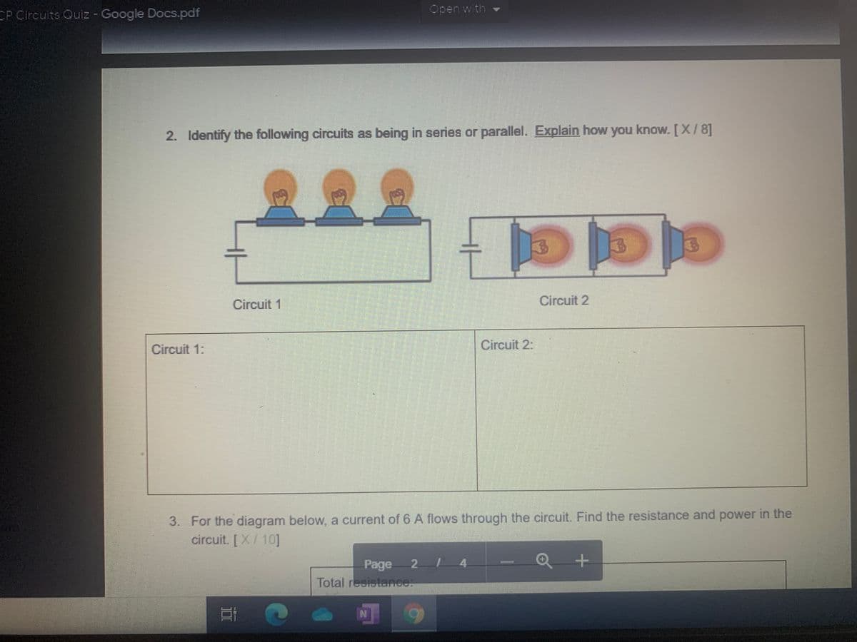 ### Electrical Circuits Quiz

#### Question 2

**Identify the following circuits as being in series or parallel. Explain how you know. [X / 8]**

**Diagram Explanation:**

- **Circuit 1:** 
  - The image shows three light bulbs connected in a single line, one after the other, to a power source. This configuration is indicative of a series circuit, where components are connected end-to-end in a single path for current to flow.

- **Circuit 2:**
  - The image displays three light bulbs each connected to a separate path that then connects back to the power source. This is typical of a parallel circuit, where components are connected across common points or junctions, providing multiple paths for the current to flow.

**Answer Boxes:**

- **Circuit 1:**
  * (Blank space for detailed student explanation) *
- **Circuit 2:**
  * (Blank space for detailed student explanation) *
  
#### Question 3

**For the diagram below, a current of 6 A flows through the circuit. Find the resistance and power in the circuit. [X / 10]**

*Note: The diagram related to Question 3 is not visible in this image.*

**Answer Boxes:**

- **Total resistance:**
  * (Blank space for student calculation and answer) *
  
- **Power:**
  * (Blank space for student calculation and answer) *