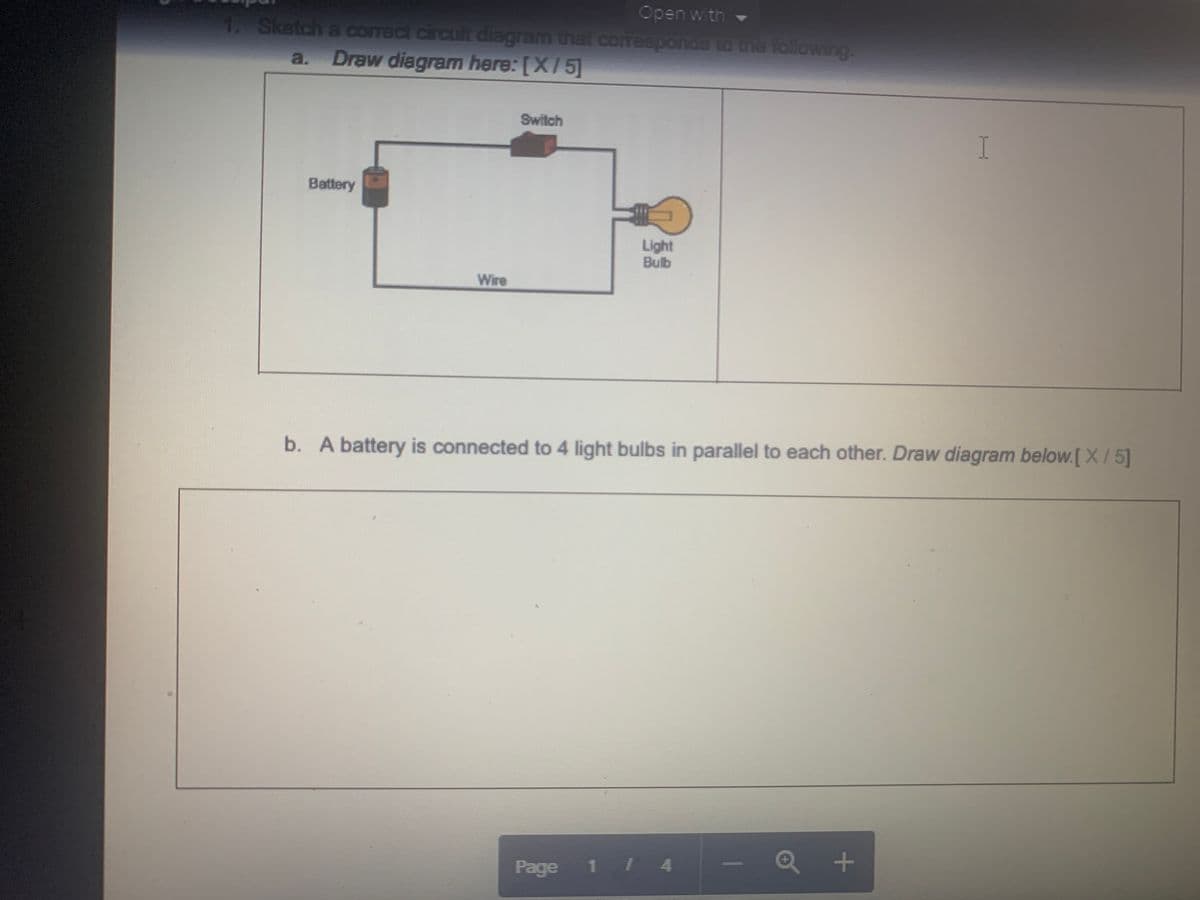 ## Electrical Circuits Educational Exercise

### 1. Sketch a correct circuit diagram that corresponds to the following:
#### a. Draw diagram here: [ X / 5 ]

**Description of the diagram:**
- **Components:**
  - **Battery:** Represented as a cylinder on the left side of the diagram.
  - **Switch:** Shown as a breakable line segment in the upper right part of the circuit.
  - **Wire:** Depicted as lines connecting the components.
  - **Light Bulb:** Illustrated as a bulb symbol on the right side of the diagram.

**Diagram Explanation:**
The battery is connected in a series circuit with a switch and a light bulb. The circuit forms a closed loop where electrical current can flow from the battery, through the switch, and into the light bulb, lighting it up when the switch is closed.

#### b. A battery is connected to 4 light bulbs in parallel to each other. Draw diagram below: [ X / 5 ]

**Diagram Explanation:**
For this problem, students are required to draw a parallel circuit. In a parallel circuit, each light bulb will have its own direct path to and from the battery. This means if one bulb burns out, the other bulbs will continue to operate.

**Important Aspects for the Diagram:**
1. **Battery:** Should be positioned to supply power to the entire circuit.
2. **Light Bulbs:** Four bulbs should each be connected in parallel to the battery.
3. **Connecting Wires:** These should run from the positive terminal of the battery to each bulb and then return from each bulb to the negative terminal of the battery.

**Note:** The diagram should emphasize that the voltage across each light bulb in a parallel circuit is the same, and current will divide among the parallel branches.

**Page 1 of 4**

This layout and instruction set helps students understand the differences between series and parallel circuits by visual representation and provides a clear expectation for diagram drawing in an educational setting.