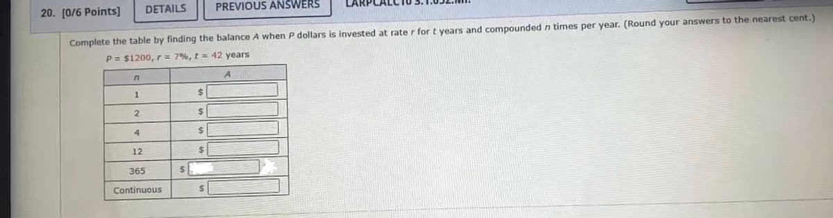 DETAILS
PREVIOUS ANSWERS
20. [0/6 Points]
Complete the table by finding the balance A when P dollars is invested at rate r for t years and compoundedn times per year. (Round your answers to the nearest cent.)
P = $1200, r= 7%, t = 42 years
1
24
%24
4.
12
%24
365
Continuous
24
