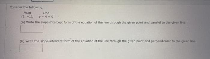 Consider the following.
Point
Line
(3, -1),
y-4-0
(a) Write the slope-intercept form of the equation of the line through the given point and parallel to the given line.
(b) Write the slope-intercept form of the equation of the line through the given point and perpendicular to the given line.
