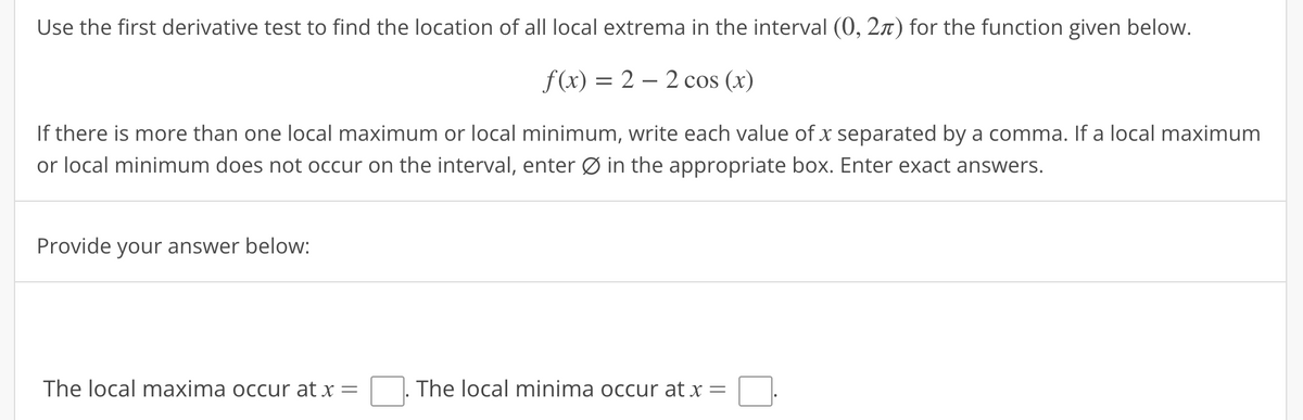 Use the first derivative test to find the location of all local extrema in the interval (0, 2) for the function given below.
f(x) = 22 cos (x)
If there is more than one local maximum or local minimum, write each value of x separated by a comma. If a local maximum
or local minimum does not occur on the interval, enter Ø in the appropriate box. Enter exact answers.
Provide your answer below:
The local maxima occur at x =
The local minima occur at x =