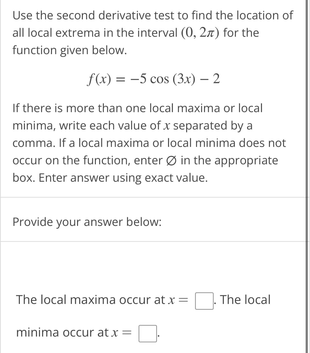 Use the second derivative test to find the location of
all local extrema in the interval (0, 2) for the
function given below.
f(x) = −5 cos (3x) — 2
If there is more than one local maxima or local
minima, write each value of x separated by a
comma. If a local maxima or local minima does not
occur on the function, enter Ø in the appropriate
box. Enter answer using exact value.
Provide your answer below:
The local maxima occur at x =
minima occur at x =
The local