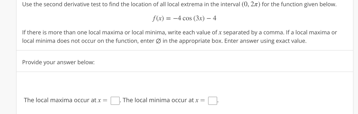 Use the second derivative test to find the location of all local extrema in the interval (0, 2) for the function given below.
f(x) = -4 cos (3x) – 4
If there is more than one local maxima or local minima, write each value of x separated by a comma. If a local maxima or
local minima does not occur on the function, enter Ø in the appropriate box. Enter answer using exact value.
Provide your answer below:
The local maxima occur at x
=
The local minima occur at x =