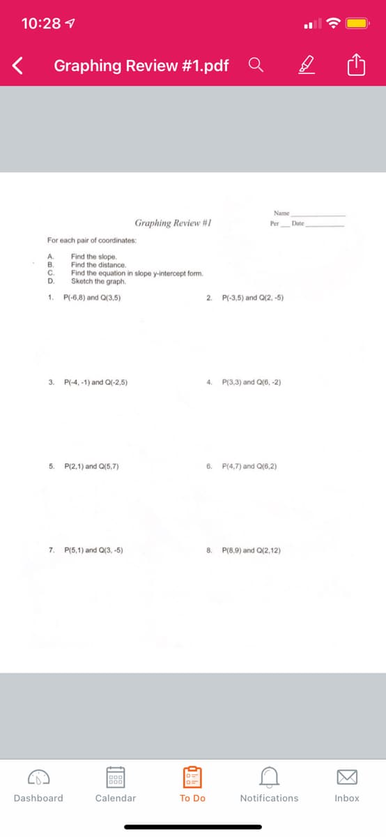 10:28 7
Graphing Review #1.pdf Q
Name
Graphing Review #1
Per Date
For each pair of coordinates:
A.
Find the slope.
Find the distance.
Find the equation in slope y-intercept form.
Sketch the graph.
C.
D.
1.
P(-6,8) and Q(3,5)
2.
P(-3,5) and Q(2, -5)
3.
P(-4, -1) and Q(-2,5)
4.
P(3,3) and Q(6, -2)
5.
P(2,1) and Q(5,7)
6.
P(4,7) and Q(6,2)
7.
P(5,1) and Q(3, -5)
8.
P(8,9) and Q(2,12)
Dashboard
Calendar
To Do
Notifications
Inbox
因
