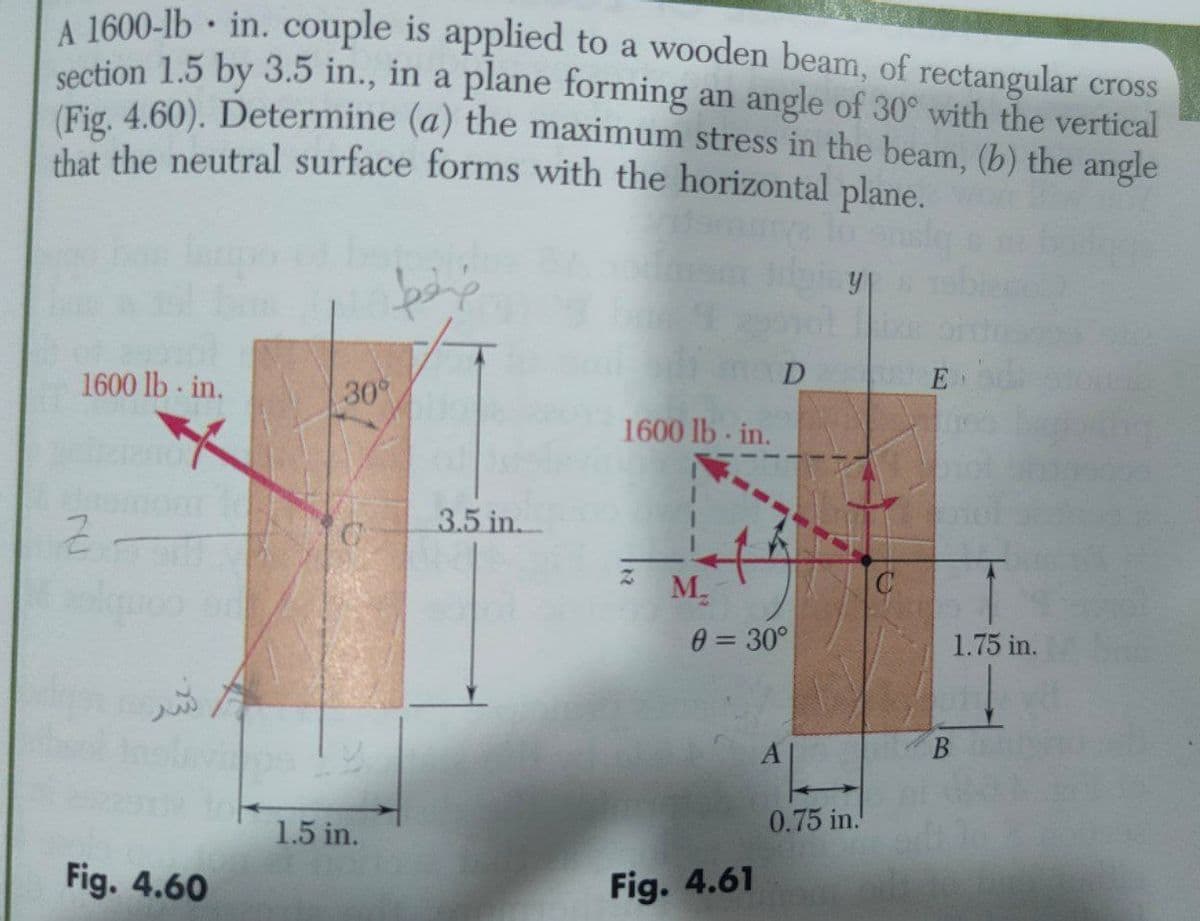 1600-lb in. couple is applied to a wooden beam, of rectangular cross
cection 1.5 by 3.5 in., in a plane forming an angle of 30° with the vertical
Fig 4.60). Determine (a) the maximum stress in the beam, (b) the angle
that the neutral surface forms with the horizontal plane.
1600 lb in.
30
D
E
1600 lb- in.
3.5 in.
M.
0 = 30°
1.75 in.
A
0.75 in.!
1.5 in.
Fig. 4.60
Fig. 4.61
B.
