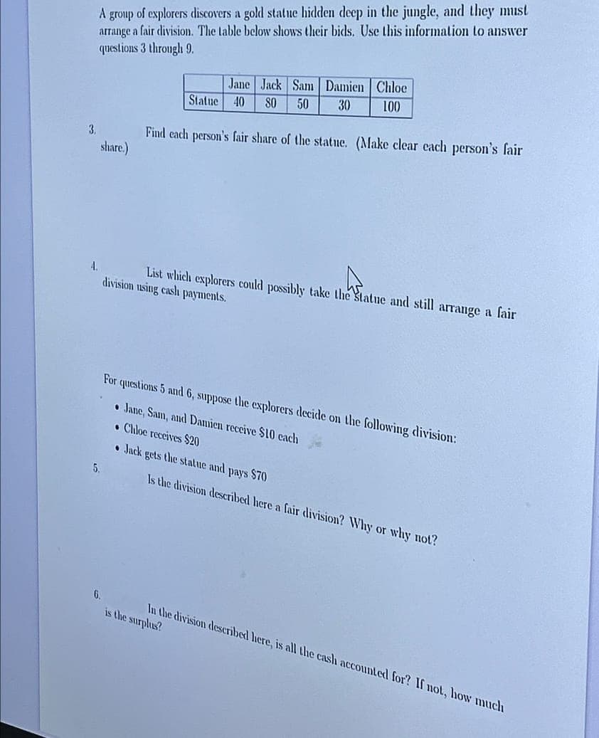 A group of explorers discovers a gold statue hidden deep in the jungle, and they must
arrange a fair division. The table below shows their bids. Use this information to answer
questions 3 through 9.
Jane Jack Sam Damien Chloe
Statue 40 80 50
30
100
3.
share.)
Find each person's fair share of the statue. (Make clear each person's fair
A.
List which explorers could possibly take the Statue and still arrange a fair
division using cash payments.
For questions 5 and 6, suppose the explorers decide on the following division:
5.
Jane, Sam, and Damien receive $10 each
Chiloe receives $20
• Jack gets the statue and pays $70
Is the division described here a fair division? Why or why not?
6.
In the division described here, is all the cash accounted for? If not, how much
is the surplus?
