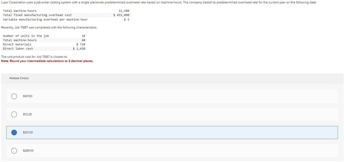 Lupo Corporation uses a job-order costing system with a single plantwide predetermined overhead rate based on machine-hours. The company based its predetermined overhead rate for the current year on the following data:
Total machine-hours
Total fixed manufacturing overhead cost
Variable manufacturing overhead per machine-hour
Recently, Job T687 was completed with the following characteristics:
32,500
$ 455,000
$ 5
Number of units in the job.
Total machine-hours
10
40
Direct materials
Direct labor cost
The unit product cost for Job T687 is closest to:
$ 710
$ 1,420
Note: Round your intermediate calculations to 2 decimal places.
Multiple Choice
О
$147.00
О
$72.25
$213.00
$289.00