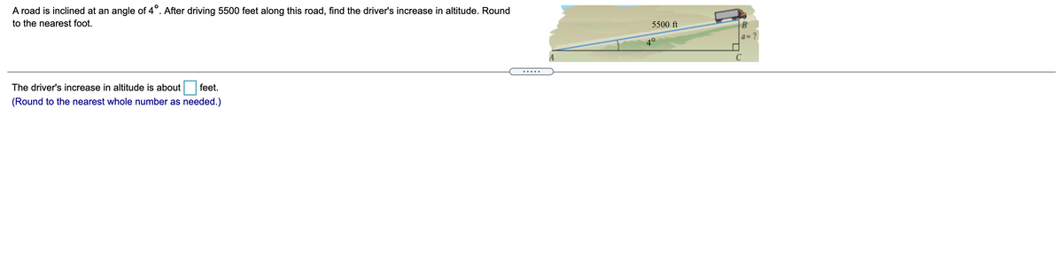 A road is inclined at an angle of 4°. After driving 5500 feet along this road, find the driver's increase in altitude. Round
to the nearest foot.
5500 ft
B
a=
40
The driver's increase in altitude is about
feet.
(Round to the nearest whole number as needed.)
