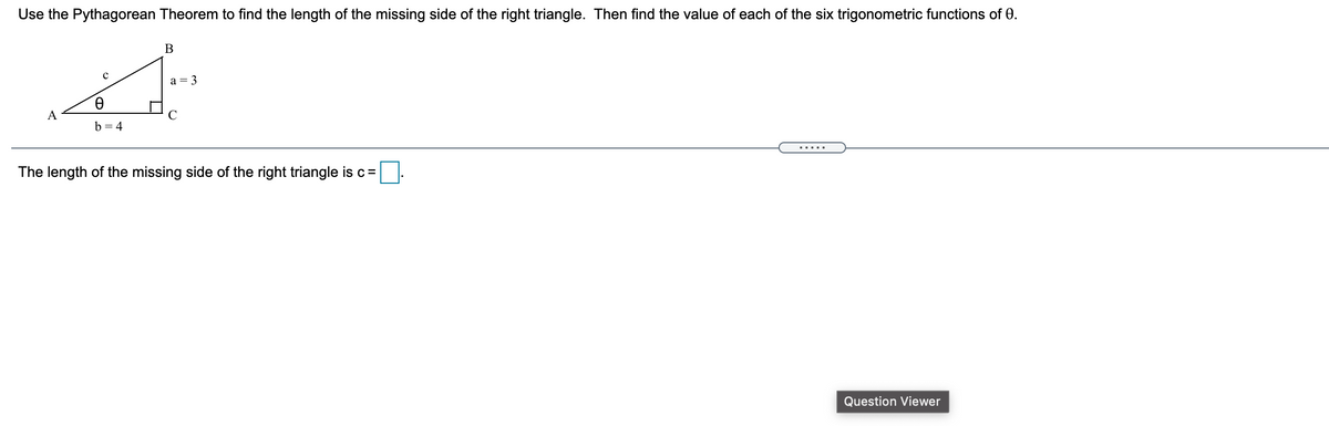 Use the Pythagorean Theorem to find the length of the missing side of the right triangle. Then find the value of each of the six trigonometric functions of 0.
a = 3
A
b = 4
The length of the missing side of the right triangle is c=
Question Viewer
