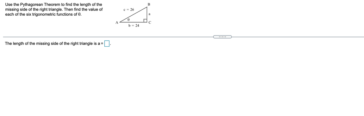 Use the Pythagorean Theorem to find the length of the
missing side of the right triangle. Then find the value of
each of the six trigonometric functions of 0.
c = 26
a
9.
A
b = 24
.....
The length of the missing side of the right triangle is a =
