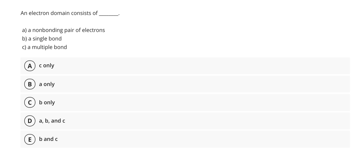 An electron domain consists of
a) a nonbonding pair of electrons
b) a single bond
c) a multiple bond
А
c only
В
a only
c) b only
a, b, and c
E
b and c
