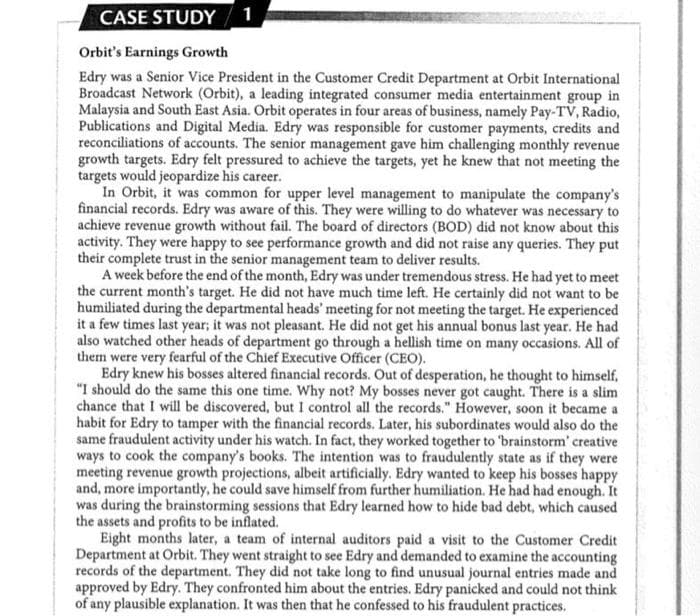 CASE STUDY
1
Orbit's Earnings Growth
Edry was a Senior Vice President in the Customer Credit Department at Orbit International
Broadcast Network (Orbit), a leading integrated consumer media entertainment group in
Malaysia and South East Asia. Orbit operates in four areas of business, namely Pay-TV, Radio,
Publications and Digital Media. Edry was responsible for customer payments, credits and
reconciliations of accounts. The senior management gave him challenging monthly revenue
growth targets. Edry felt pressured to achieve the targets, yet he knew that not meeting the
targets would jeopardize his career.
In Orbit, it was common for upper level management to manipulate the company's
financial records. Edry was aware of this. They were willing to do whatever was necessary to
achieve revenue growth without fail. The board of directors (BOD) did not know about this
activity. They were happy to see performance growth and did not raise any queries. They put
their complete trust in the senior management team to deliver results.
A week before the end of the month, Edry was under tremendous stress. He had yet to meet
the current month's target. He did not have much time left. He certainly did not want to be
humiliated during the departmental heads' meeting for not meeting the target. He experienced
it a few times last year; it was not pleasant. He did not get his annual bonus last year. He had
also watched other heads of department go through a hellish time on many occasions. All of
them were very fearful of the Chief Executive Officer (CEO).
Edry knew his bosses altered financial records. Out of desperation, he thought to himself,
"I should do the same this one time. Why not? My bosses never got caught. There is a slim
chance that I will be discovered, but I control all the records." However, soon it became a
habit for Edry to tamper with the financial records. Later, his subordinates would also do the
same fraudulent activity under his watch. In fact, they worked together to 'brainstorm' creative
ways to cook the company's books. The intention was to fraudulently state as if they were
meeting revenue growth projections, albeit artificially. Edry wanted to keep his bosses happy
and, more importantly, he could save himself from further humiliation. He had had enough. It
was during the brainstorming sessions that Edry learned how to hide bad debt, which caused
the assets and profits to be inflated.
Eight months later, a team of internal auditors paid a visit to the Customer Credit
Department at Orbit. They went straight to see Edry and demanded to examine the accounting
records of the department. They did not take long to find unusual journal entries made and
approved by Edry. They confronted him about the entries. Edry panicked and could not think
of any plausible explanation. It was then that he confessed to his fraudulent practices.
