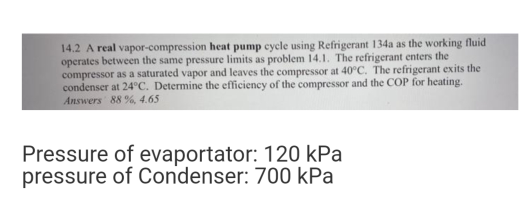 14.2 A real vapor-compression heat pump cycle using Refrigerant 134a as the working fluid
operates between the same pressure limits as problem 14.1. The refrigerant enters the
compressor as a saturated vapor and leaves the compressor at 40°C. The refrigerant exits the
condenser at 24°C. Determine the efficiency of the compressor and the COP for heating.
Answers 88 %, 4.65
Pressure of evaportator: 120 kPa
pressure of Condenser: 700 kPa
