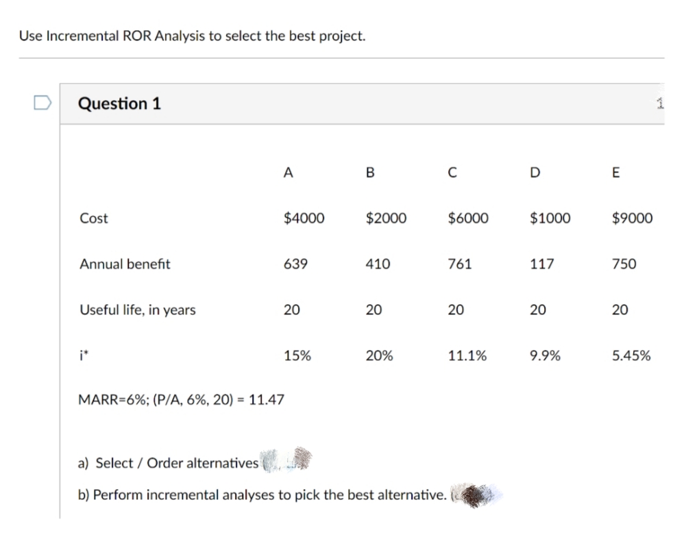 Use Incremental ROR Analysis to select the best project.
Question 1
1
A
В
D
E
Cost
$4000
$2000
$6000
$1000
$9000
Annual benefit
639
410
761
117
750
Useful life, in years
20
20
20
20
20
i*
15%
20%
11.1%
9.9%
5.45%
MARR=6%; (P/A, 6%, 20) = 11.47
a) Select / Order alternatives
b) Perform incremental analyses to pick the best alternative.
