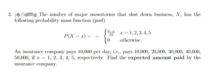 3.
The number of major snowstorms that shut down business, X, has the
following probability mass function (pmf)
* 1= 1,2,3, 4, 5
P(X = x) =
otherwise.
An insurance company pays 10,000 per day, i.c., pays 10,000, 20,000, 30,000, 40,000,
50,000, if r 1, 2, 3, 4, 5, respectively. Find the expected amount paid by the
insurance company.
