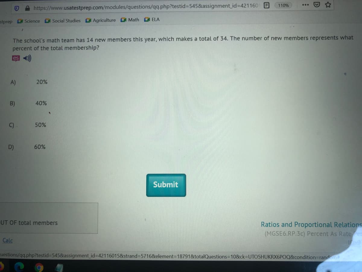 110%
A https://www.usatestprep.com/modules/questions/qq.php?testid%=545&assignment_id%3D421160
stprep L Science Social Studies Agriculture C Math ELA
The school's math team has 14 new members this year, which makes a total of 34. The number of new members represents what
percent of the total membership?
es )
A)
20%
B)
40%
C)
50%
D)
60%
Submit
UT OF total members
Ratios and Proportional Relations
(MGSE6.RP.3c) Percent As Rate er
Calc
questions/qq.php?testid%3D5458&assignment_id%3D42116015&strand=5716&element=187918totalQuestions3D10&ck-DUTO5HUKRX6POQ&condition=random
