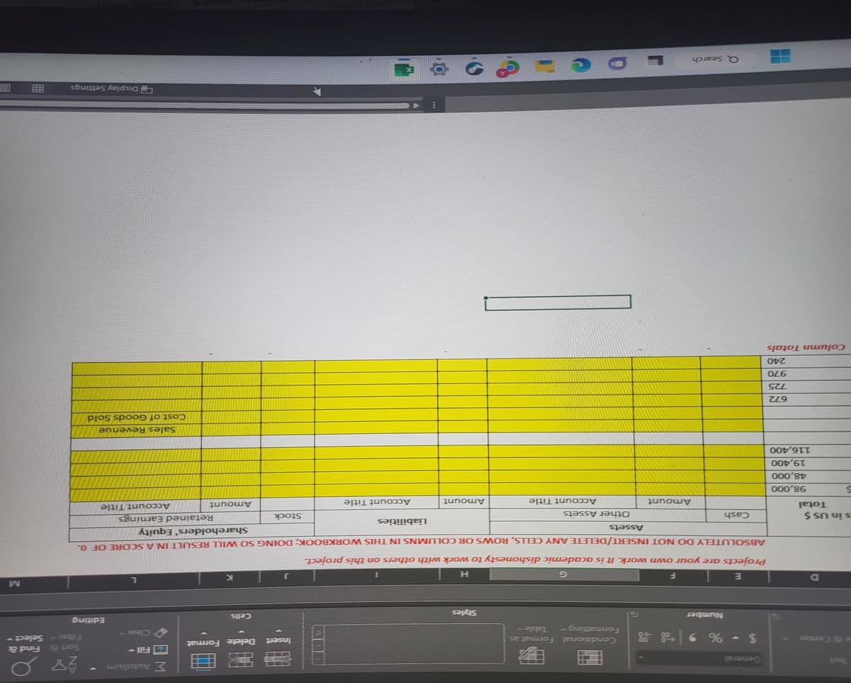 e & Center
D
s in US $
S
Total
98,000
48,000
19,400
116,400
672
725
970
240
Column Totals
General
$ -% 9
Number
Cash
Q Search
Amount
L
Conditional Format a
Formatting
Table
P
Assets
Other Assets
0
E
F
Projects are your own work. It is academic dishonesty to work with others on this project.
ABSOLUTELY DO NOT INSERT/DELETE ANY CELLS, ROWS OR COLUMNS IN THIS WORKBOOK; DOING SO WILL RESULT IN A SCORE OF 0.
Shareholders' Equity
Account Title
Styles
=
Amount
1
9
Liabilities
________
Account Title
Insert
E
Delete Format
Stock
Σ AutoSum
Retained Earnings
Amount
Editing
AY 0
Sort & Find &
* Select
Account Title
Sales Revenue
Cost of Goods Sold
Display Settings