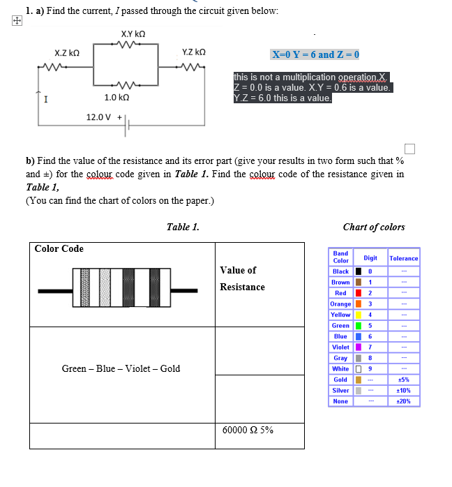 1. a) Find the current, I passed through the circuit given below:
X.Y ka
x.Z ka
Y.Z kO
X-0 Y = 6 and Z = 0
this is not a multiplication operation X.
Z = 0.0 is a value. X.Y = 0.6 is a value.
Y.Z = 6.0 this is a value.
I
1.0 kn
12.0 V +
b) Find the value of the resistance and its error part (give your results in two form such that %
and =) for the çolour code given in Table 1. Find the colour code of the resistance given in
Table 1,
(You can find the chart of colors on the paper.)
Table 1.
Chart of colors
Color Code
Вand
Color
Digit
Tolerance
Value of
Black
Brown
1
Resistance
Red
2
Orange
Yellow
3
Green
Blue
6.
Violet
Gray
8
Green – Blue – Violet – Gold
White O 9
Gold
+5%
Silver
+10%
None
+20%
60000 Ω 5%
OOOOloloO
