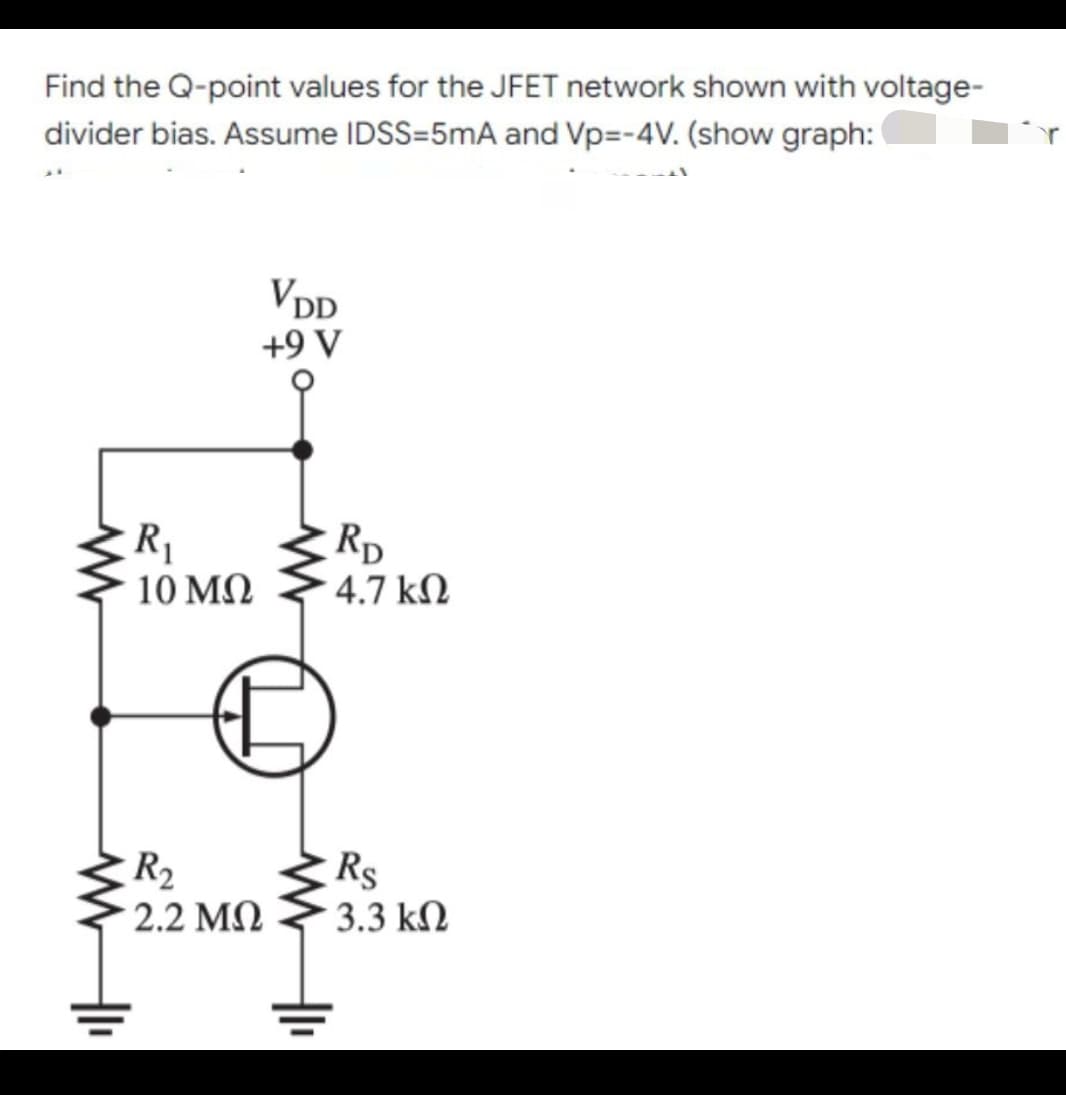 Find the Q-point values for the JFET network shown with voltage-
divider bias. Assume IDSS=5mA and Vp=-4V. (show graph:
VDD
+9 V
ww
R₁
10 ΜΩ
R₂
* 2.2 ΜΩ
Hl₁
RD
• 4.7 ΚΩ
Rs
• 3.3 ΚΩ