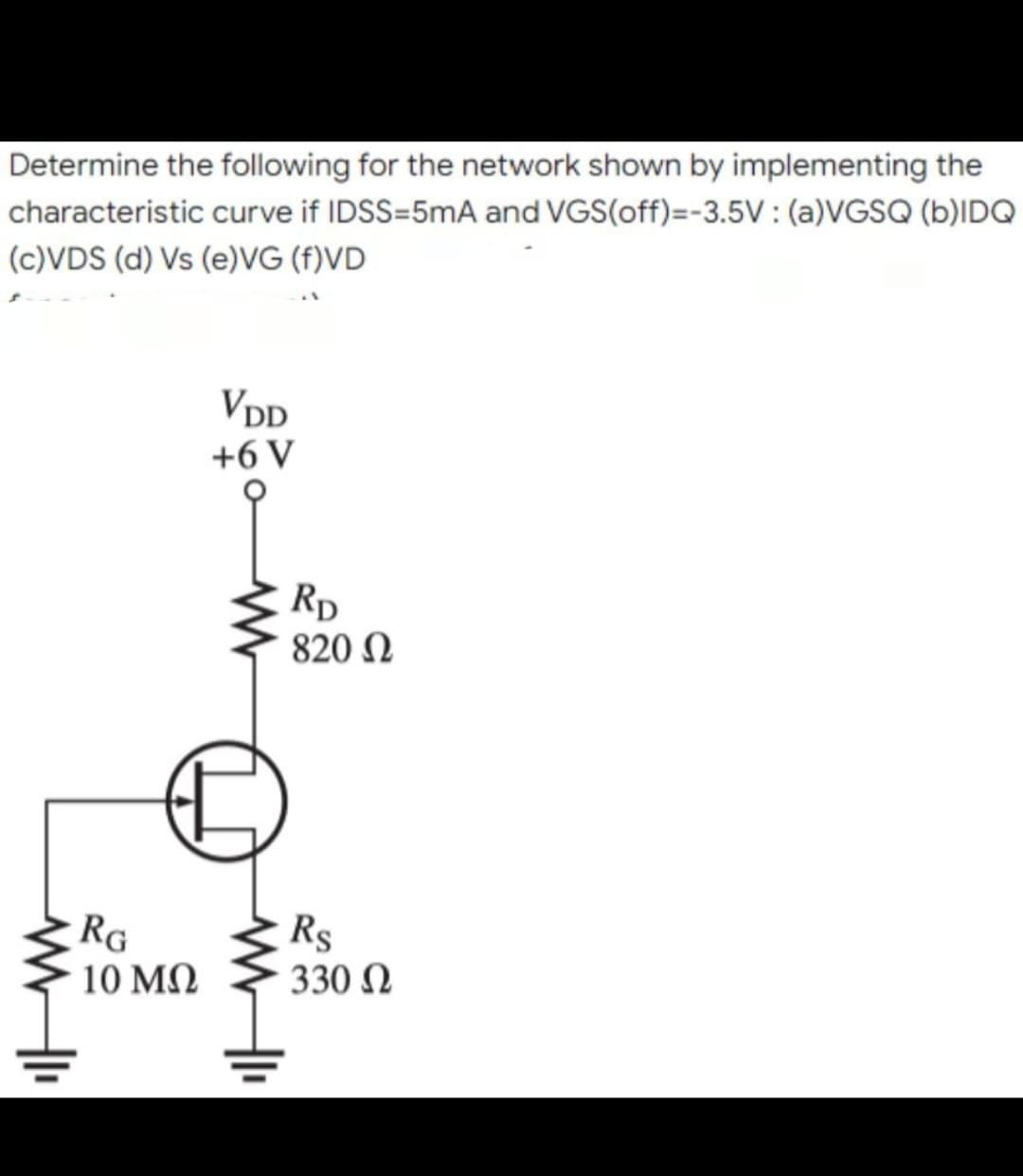 Determine the following for the network shown by implementing the
characteristic curve if IDSS=5mA and VGS(off)=-3.5V: (a)VGSQ (b)IDQ
(c)VDS (d) Vs (e)VG (f)VD
VDD
+6 V
www
RG
10 ΜΩ
www
RD
820 Ω
Rs
330 Ω